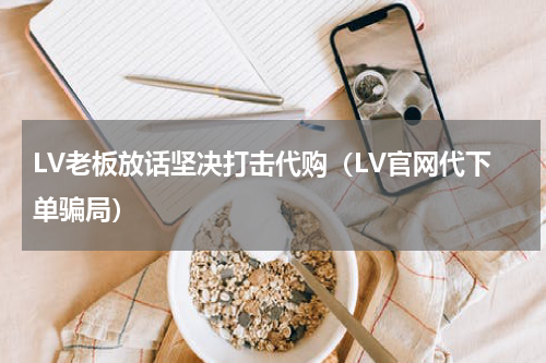 LV老板放话坚决打击代购（LV官网代下单骗局）