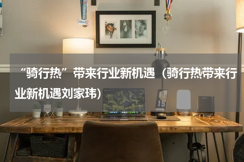 “骑行热”带来行业新机遇（骑行热带来行业新机遇刘家玮）