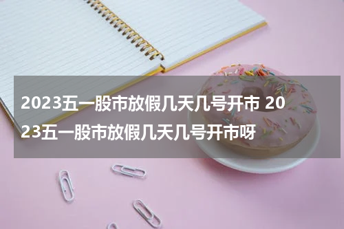 2023五一股市放假几天几号开市 2023五一股市放假几天几号开市呀