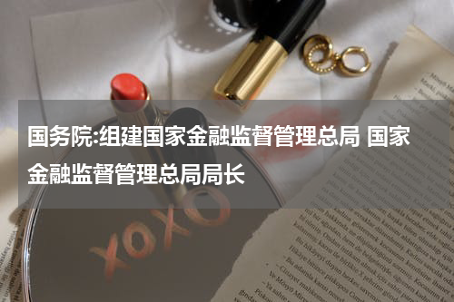 国务院:组建国家金融监督管理总局 国家金融监督管理总局局长
