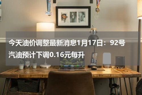 今天油价调整最新消息1月17日：92号汽油预计下调0.16元每升