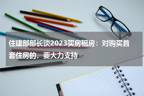 住建部部长谈2023买房租房：对购买首套住房的，要大力支持