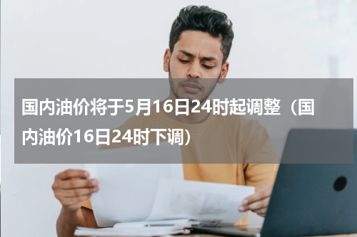 国内油价将于5月16日24时起调整（国内油价16日24时下调）