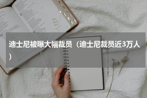 迪士尼被曝大幅裁员(迪士尼裁员近3万人)