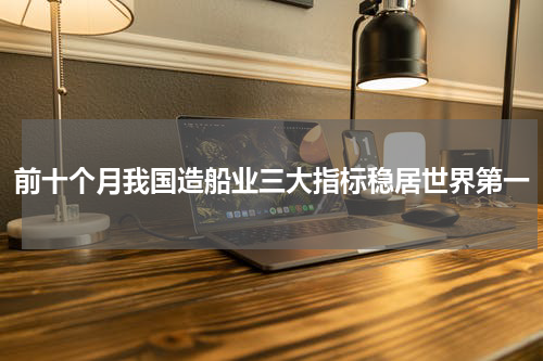 前十个月我国造船业三大指标稳居世界第一