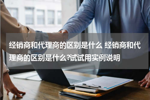 经销商和代理商的区别是什么 经销商和代理商的区别是什么?试试用实例说明