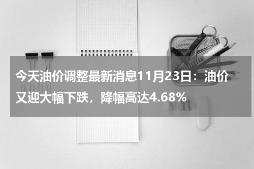 今天油价调整最新消息11月23日：油价又迎大幅下跌，降幅高达4.68%