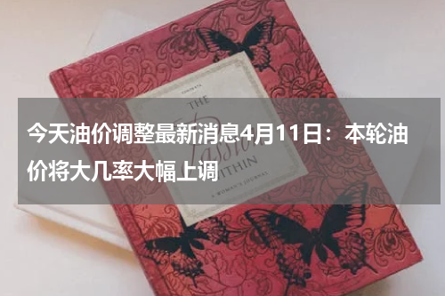今天油价调整最新消息4月11日:本轮油价将大几率大幅上调