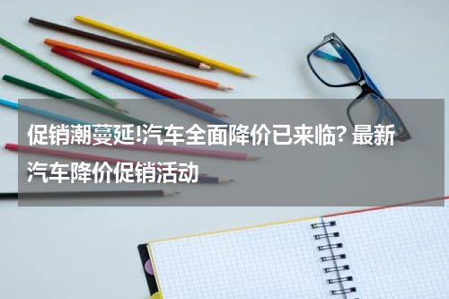 促销潮蔓延!汽车全面降价已来临? 最新汽车降价促销活动