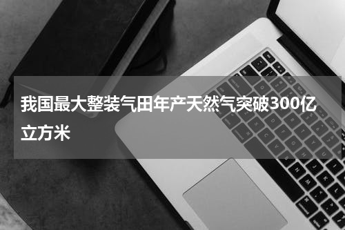 我国最大整装气田年产天然气突破300亿立方米