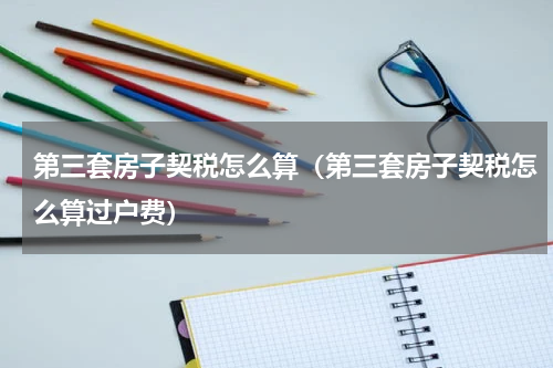 第三套房子契税怎么算(第三套房子契税怎么算过户费)