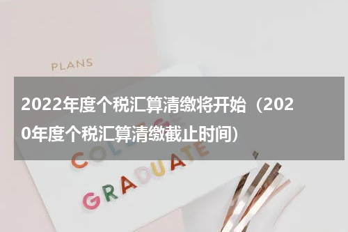 2022年度个税汇算清缴将开始（2020年度个税汇算清缴截止时间）