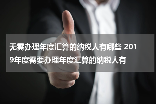 无需办理年度汇算的纳税人有哪些 2019年度需要办理年度汇算的纳税人有