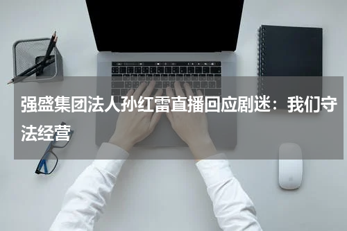 强盛集团法人孙红雷直播回应剧迷：我们守法经营