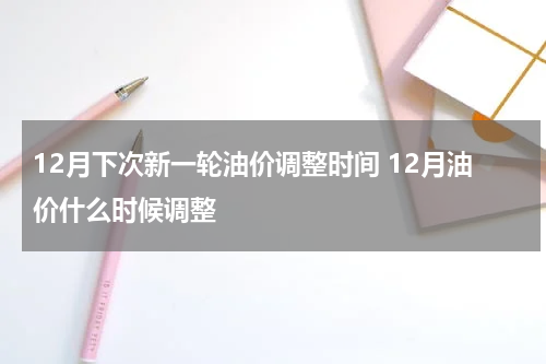 12月下次新一轮油价调整时间 12月油价什么时候调整