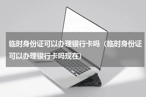 临时身份证可以办理银行卡吗(临时身份证可以办理银行卡吗现在)