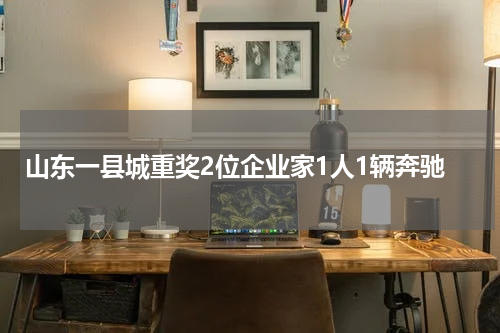 山东一县城重奖2位企业家1人1辆奔驰