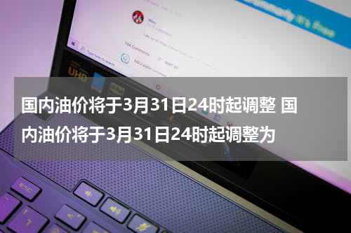 国内油价将于3月31日24时起调整 国内油价将于3月31日24时起调整为