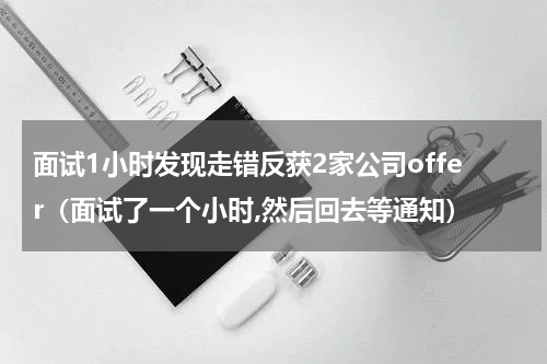 面试1小时发现走错反获2家公司offer(面试了一个小时,然后回去等通知)