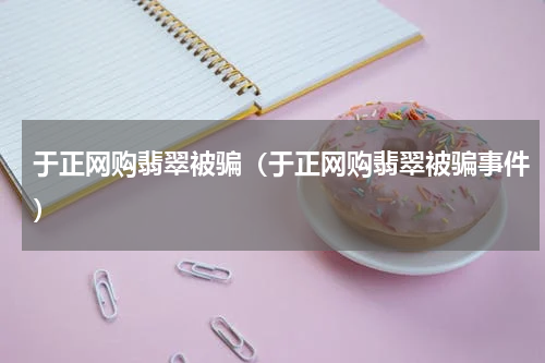 于正网购翡翠被骗（于正网购翡翠被骗事件）