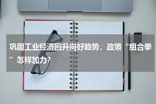 巩固工业经济回升向好趋势，政策“组合拳”怎样加力？