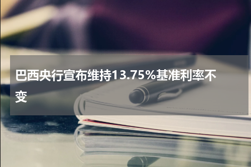 巴西央行宣布维持13.75%基准利率不变