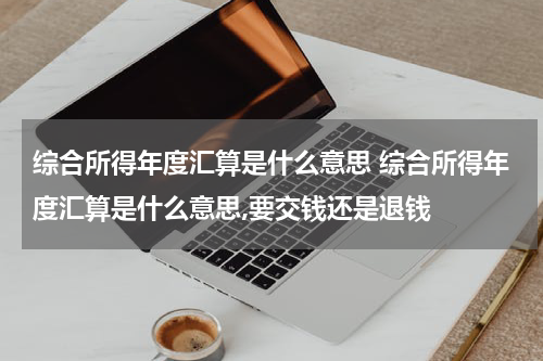 综合所得年度汇算是什么意思 综合所得年度汇算是什么意思,要交钱还是退钱