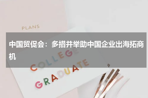 中国贸促会:多措并举助中国企业出海拓商机