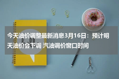 今天油价调整最新消息3月16日：预计明天油价会下调 汽油调价窗口时间