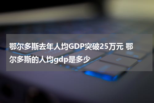 鄂尔多斯去年人均GDP突破25万元 鄂尔多斯的人均gdp是多少