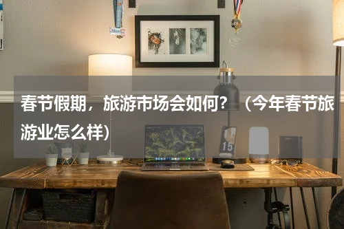 春节假期,旅游市场会如何?(今年春节旅游业怎么样)