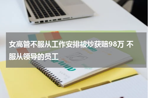 女高管不服从工作安排被炒获赔98万 不服从领导的员工