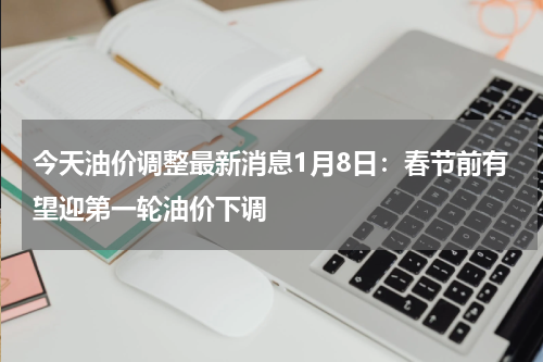 今天油价调整最新消息1月8日：春节前有望迎第一轮油价下调