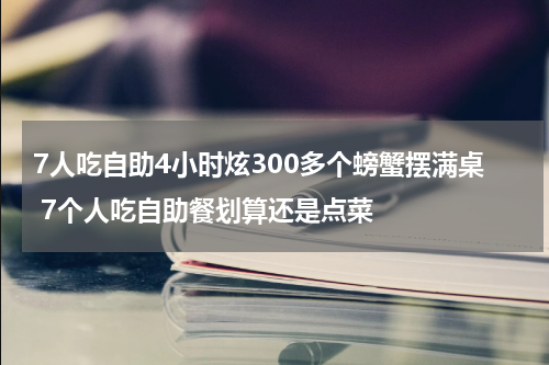 7人吃自助4小时炫300多个螃蟹摆满桌 7个人吃自助餐划算还是点菜