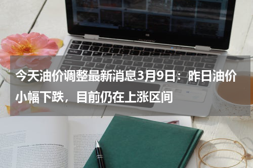 今天油价调整最新消息3月9日:昨日油价小幅下跌,目前仍在上涨区间