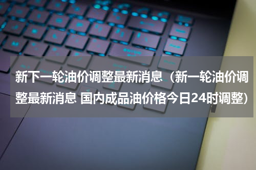 新下一轮油价调整最新消息(新一轮油价调整最新消息 国内成品油价格今日24时调整)