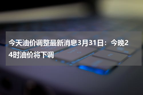 今天油价调整最新消息3月31日：今晚24时油价将下调