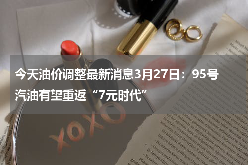 今天油价调整最新消息3月27日:95号汽油有望重返“7元时代”