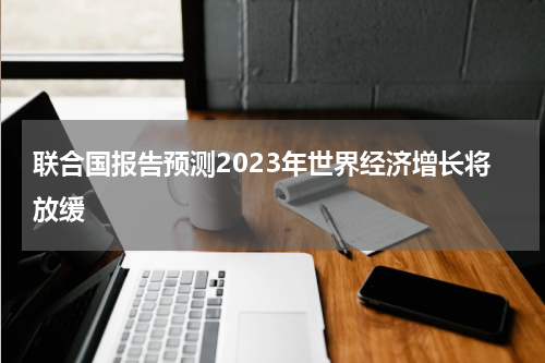 联合国报告预测2023年世界经济增长将放缓