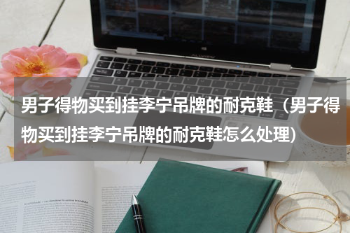 男子得物买到挂李宁吊牌的耐克鞋（男子得物买到挂李宁吊牌的耐克鞋怎么处理）