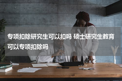 专项扣除研究生可以扣吗 硕士研究生教育可以专项扣除吗