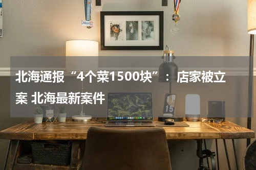 北海通报“4个菜1500块”:店家被立案 北海最新案件