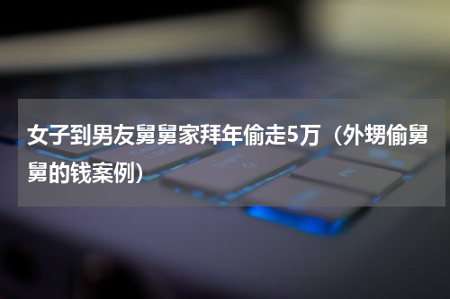 女子到男友舅舅家拜年偷走5万（外甥偷舅舅的钱案例）