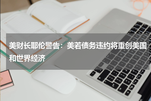 美财长耶伦警告：美若债务违约将重创美国和世界经济