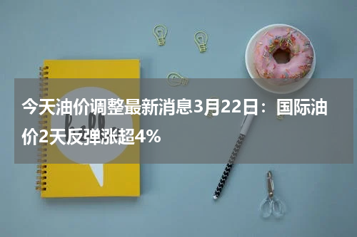 今天油价调整最新消息3月22日:国际油价2天反弹涨超4%