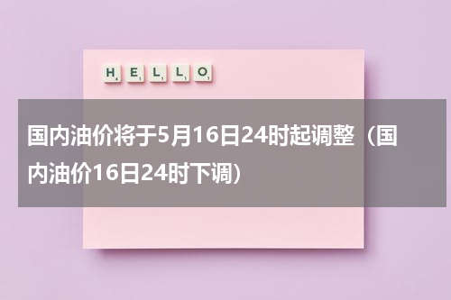 国内油价将于5月16日24时起调整（国内油价16日24时下调）