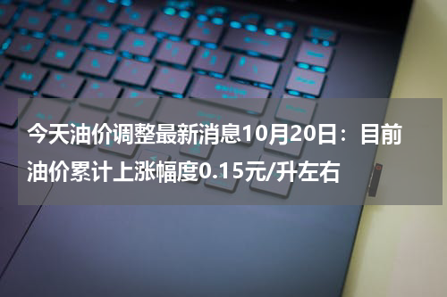 今天油价调整最新消息10月20日：目前油价累计上涨幅度0.15元/升左右