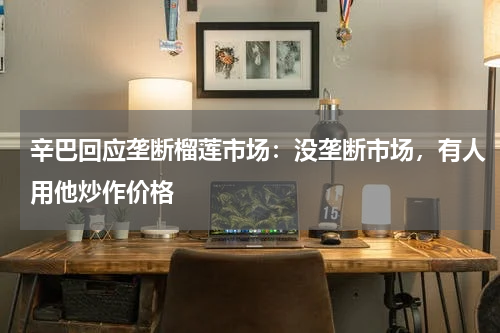 辛巴回应垄断榴莲市场：没垄断市场，有人用他炒作价格