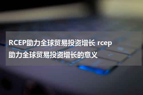 RCEP助力全球贸易投资增长 rcep助力全球贸易投资增长的意义