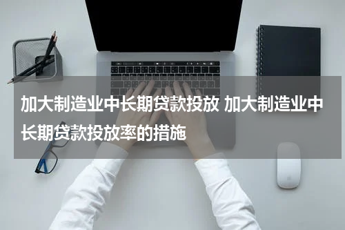 加大制造业中长期贷款投放 加大制造业中长期贷款投放率的措施